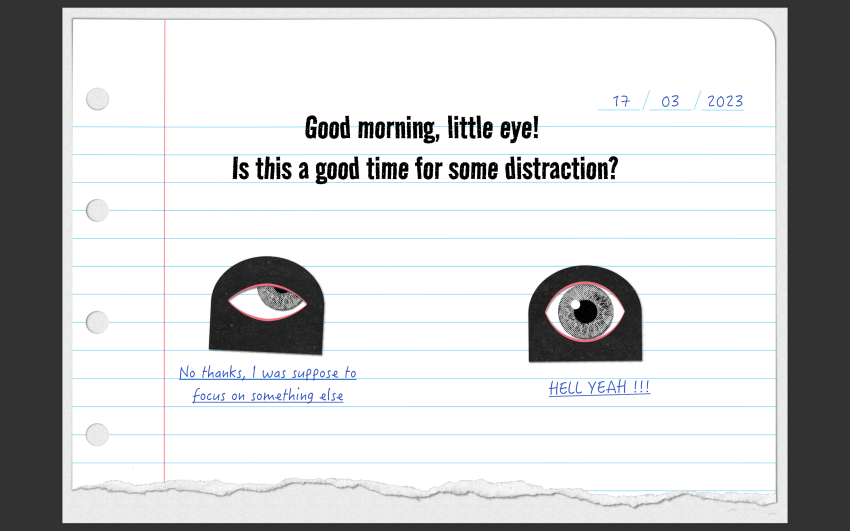 a paper cutout stop motion styled lay out featuring a question:&quot;Good morning little eye, is this a good time for some distractions&quot; and one eye monster that answers&quot;hell yeah&quot; while another eye monster says&quot;no thanks. I was supposed to focus on something else&quot;