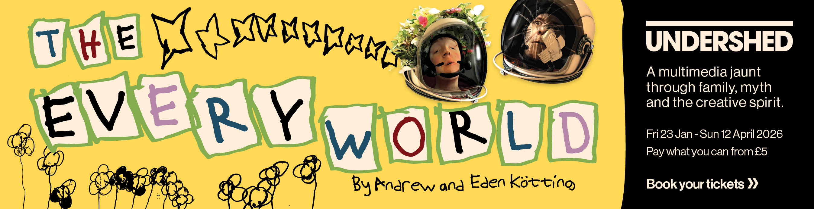 Undershed presents The Everyworld by Andrew and Eden Kotting. A multimedia jaunt through family, myth and the creative spirit. Fri 23 Jan to Sun 12 April 2026. Pay what you can from 5 pounds. Book your tickets