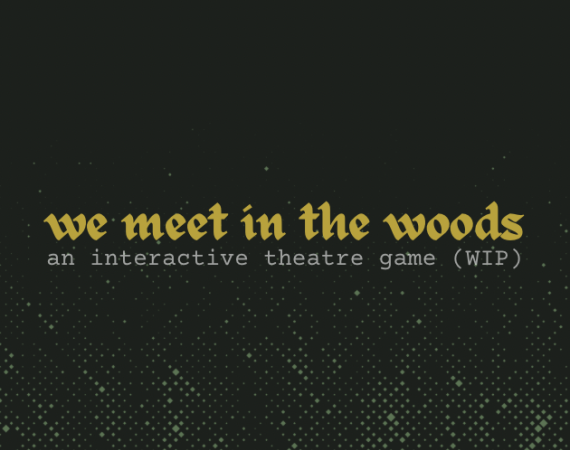 graphic reads ‘we meet in the woods; an interactive theatre game (WIP)’. the text is calligraphic in tarnished yellow, over a dark grey background overlaid with a pixelated green gradient residually reminiscent of trees or greenery.